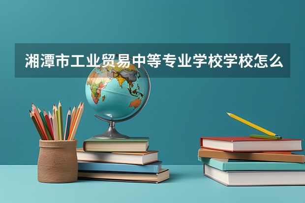 湘潭市工业贸易中等专业学校学校怎么样 湘潭市工业贸易中等专业学校地址