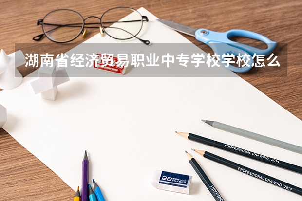 湖南省经济贸易职业中专学校学校怎么样 湖南省经济贸易职业中专学校地址