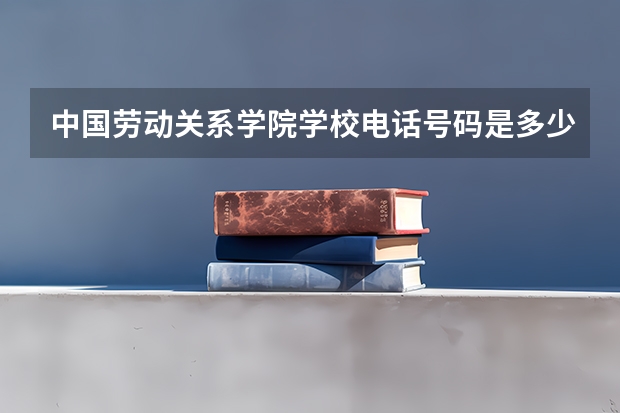 中国劳动关系学院学校电话号码是多少 中国劳动关系学院介绍
