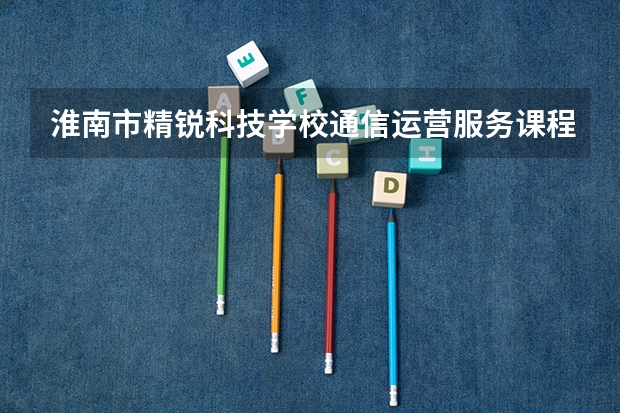 淮南市精锐科技学校通信运营服务课程及专业能力要求