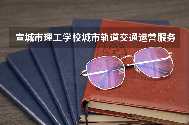 宣城市理工学校城市轨道交通运营服务课程及专业能力要求