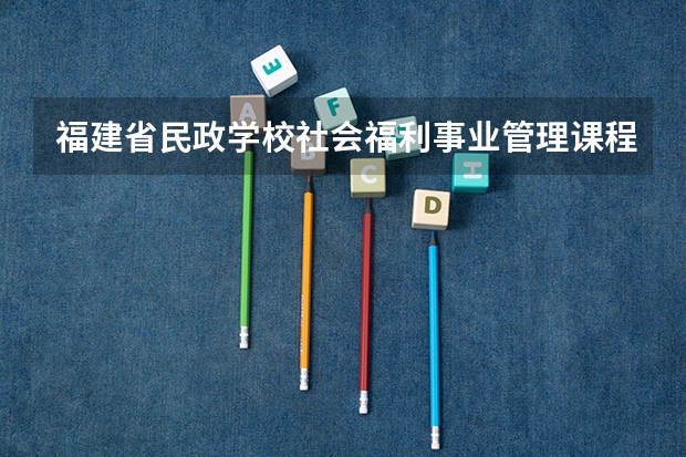 福建省民政学校社会福利事业管理课程及专业能力要求