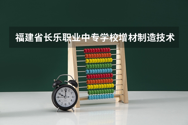 福建省长乐职业中专学校增材制造技术应用课程及专业能力要求