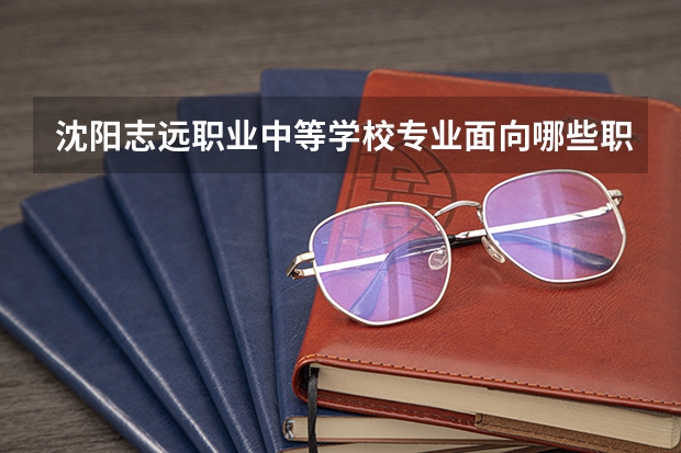 沈阳志远职业中等学校专业面向哪些职业就业