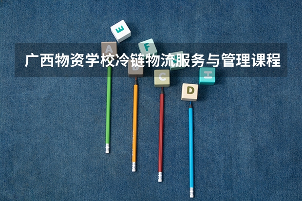 广西物资学校冷链物流服务与管理课程及专业能力要求