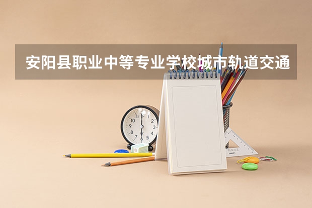 安阳县职业中等专业学校城市轨道交通运营服务课程及专业能力要求