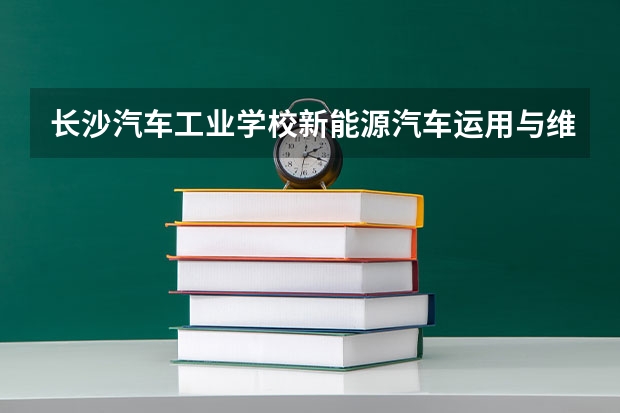 长沙汽车工业学校新能源汽车运用与维修课程及专业能力要求