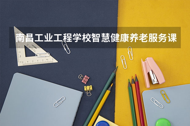 南昌工业工程学校智慧健康养老服务课程及专业能力要求
