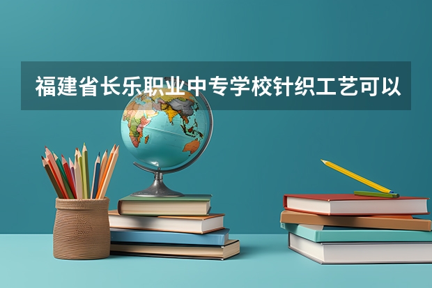 福建省长乐职业中专学校针织工艺可以考哪些证书
