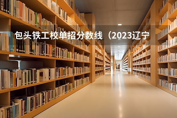 包头铁工校单招分数线（2023辽宁铁道职业技术学院单招录取分数线）