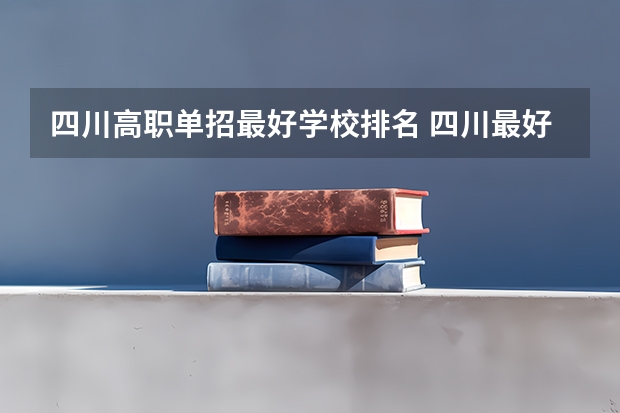 四川高职单招最好学校排名 四川最好的五个大专单招,四川好一点的单招专科大学