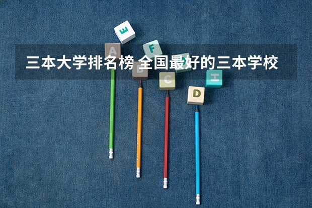 三本大学排名榜 全国最好的三本学校 全国民办本科大学排名一览表