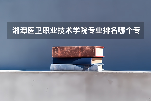 湘潭医卫职业技术学院专业排名哪个专业好满意度Top10