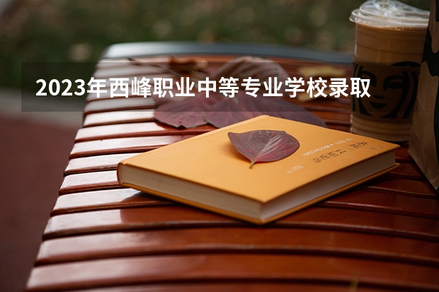 2023年西峰职业中等专业学校录取分数线是多少 西峰职业中等专业学校2023年招多少人