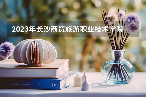 2023年长沙商贸旅游职业技术学院录取分数线是多少 长沙商贸旅游职业技术学院2023年招多少人