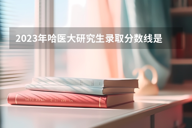 2023年哈医大研究生录取分数线是多少分？