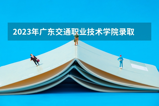 2023年广东交通职业技术学院录取分数线是多少 广东交通职业技术学院2023年招多少人