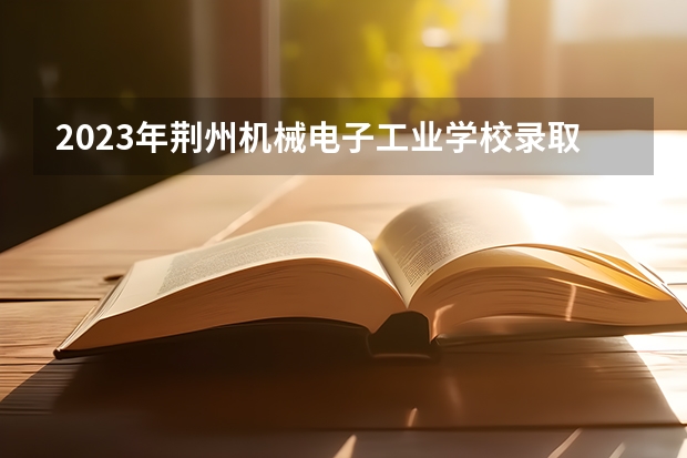 2023年荆州机械电子工业学校录取分数线是多少 荆州机械电子工业学校2023年招多少人