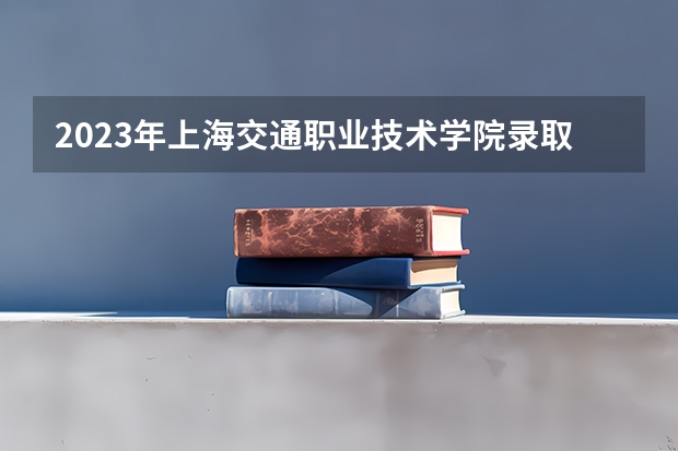 2023年上海交通职业技术学院录取分数线是多少 上海交通职业技术学院2023年招多少人