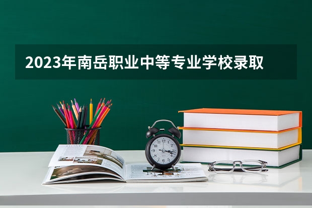2023年南岳职业中等专业学校录取分数线是多少 南岳职业中等专业学校2023年招多少人