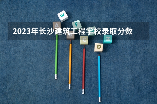 2023年长沙建筑工程学校录取分数线是多少 长沙建筑工程学校2023年招多少人