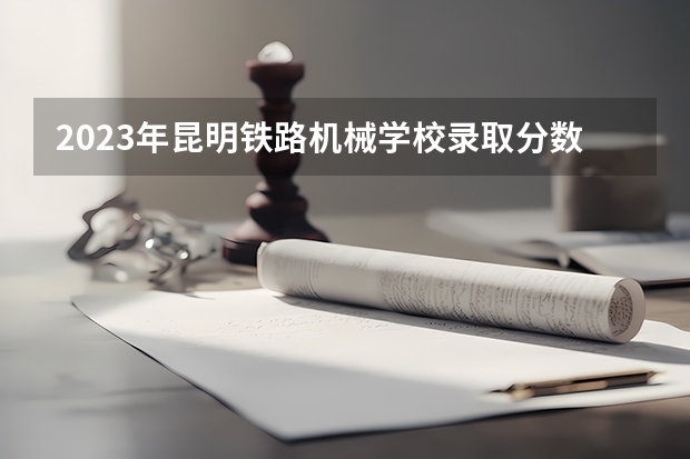 2023年昆明铁路机械学校录取分数线是多少 昆明铁路机械学校2023年招多少人