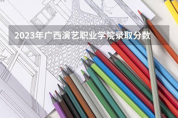 2023年广西演艺职业学院录取分数线是多少 广西演艺职业学院2023年招多少人