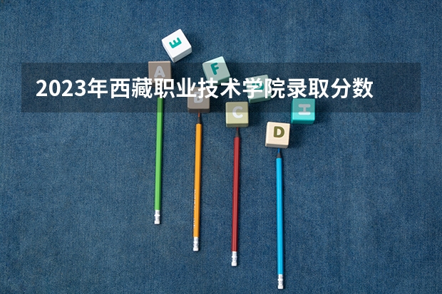 2023年西藏职业技术学院录取分数线是多少 西藏职业技术学院2023年招多少人