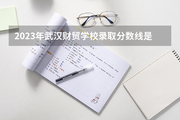2023年武汉财贸学校录取分数线是多少 武汉财贸学校2023年招多少人