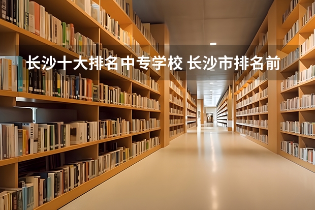 长沙十大排名中专学校 长沙市排名前十的职高公办