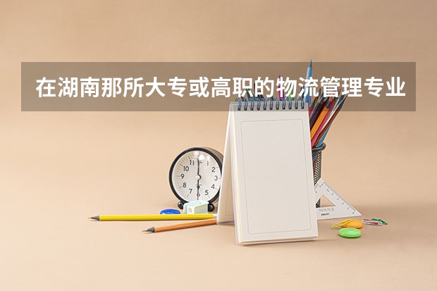 在湖南那所大专或高职的物流管理专业比较好。（湖北省内专科院校排名）