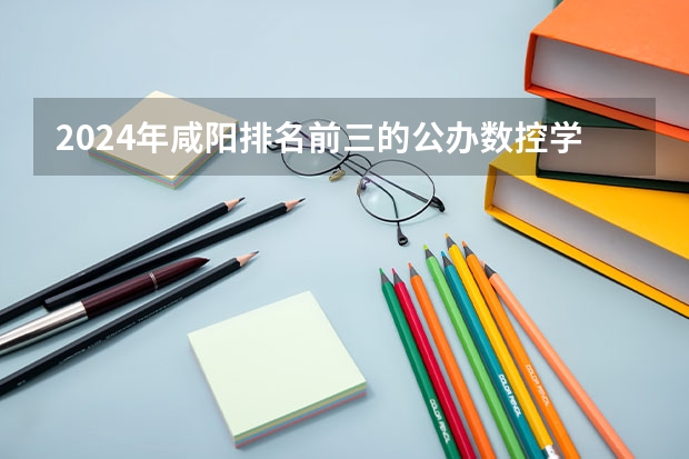 2024年咸阳排名前三的公办数控学校名单 数控专业学校全国排名