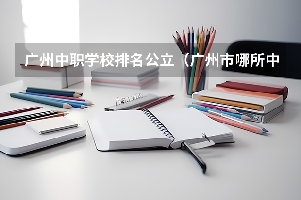 广州中职学校排名公立（广州市哪所中职学校最好？）