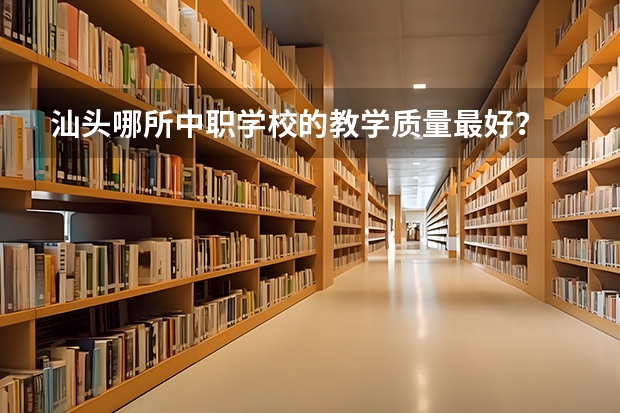 汕头哪所中职学校的教学质量最好？ 汕头市最好的中职学校
