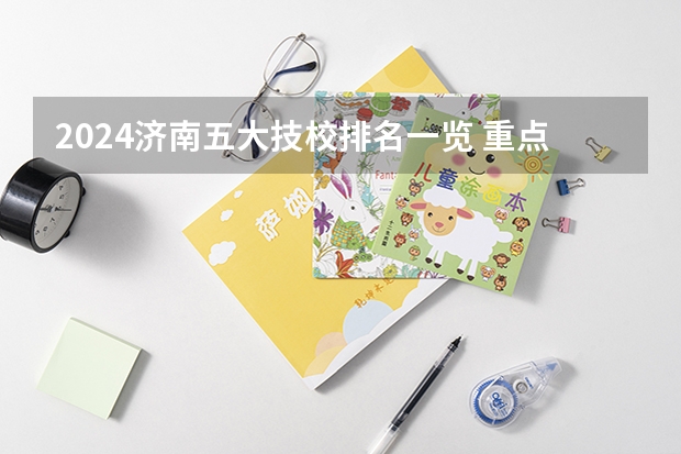 2024济南五大技校排名一览 重点技校有哪些