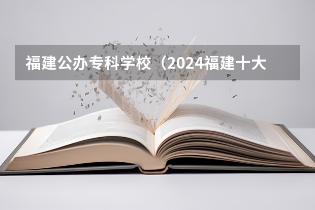 福建公办专科学校（2024福建十大专科学校排名）