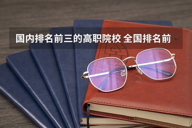 国内排名前三的高职院校 全国排名前十的专科高职院校