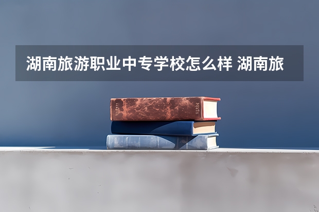 湖南旅游职业中专学校怎么样 湖南旅游职业中专地址