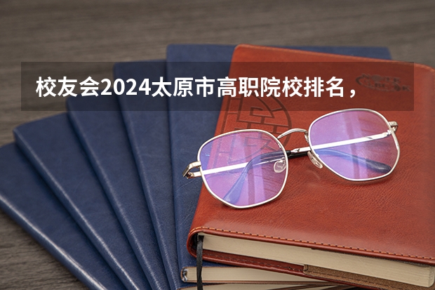 校友会2024太原市高职院校排名，山西省财政税务专科学校稳居第一 全国排名前十的专科高职院校