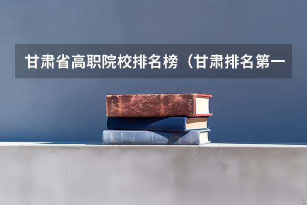 甘肃省高职院校排名榜（甘肃排名第一的职业学校）