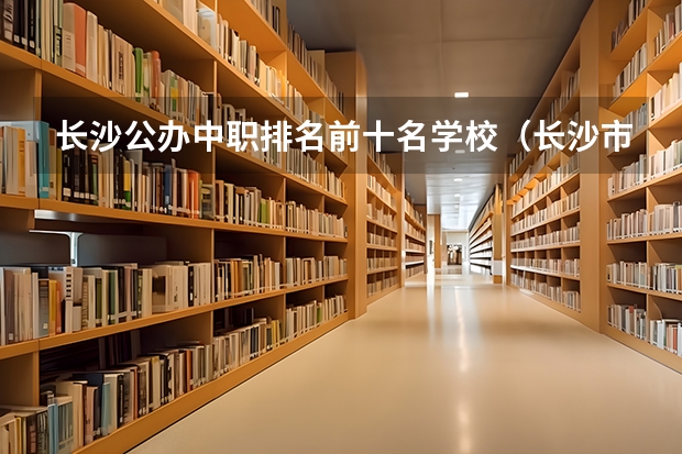 长沙公办中职排名前十名学校（长沙市排名前十的职高公办）