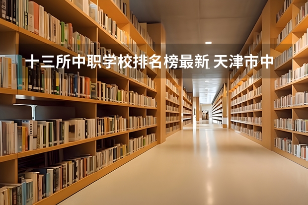 十三所中职学校排名榜最新 天津市中专学校排名榜