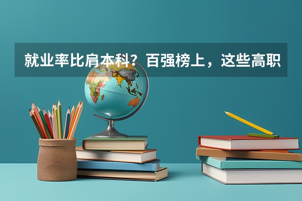 就业率比肩本科？百强榜上，这些高职类院校实力不俗 安徽实力最强的大学排名(安徽省高校实力排名)