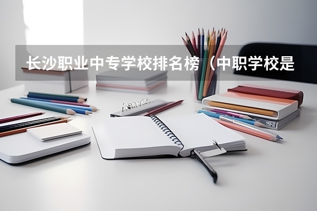 长沙职业中专学校排名榜（中职学校是实施中等职业教育的学校。）