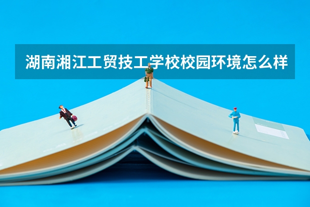 湖南湘江工贸技工学校校园环境怎么样 湖南湘江工贸技工学校学费多少
