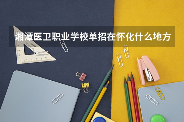 湘潭医卫职业学校单招在怀化什么地方考试
