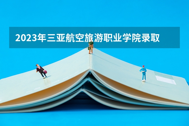 2023年三亚航空旅游职业学院录取分数线是多少 三亚航空旅游职业学院2023年招多少人